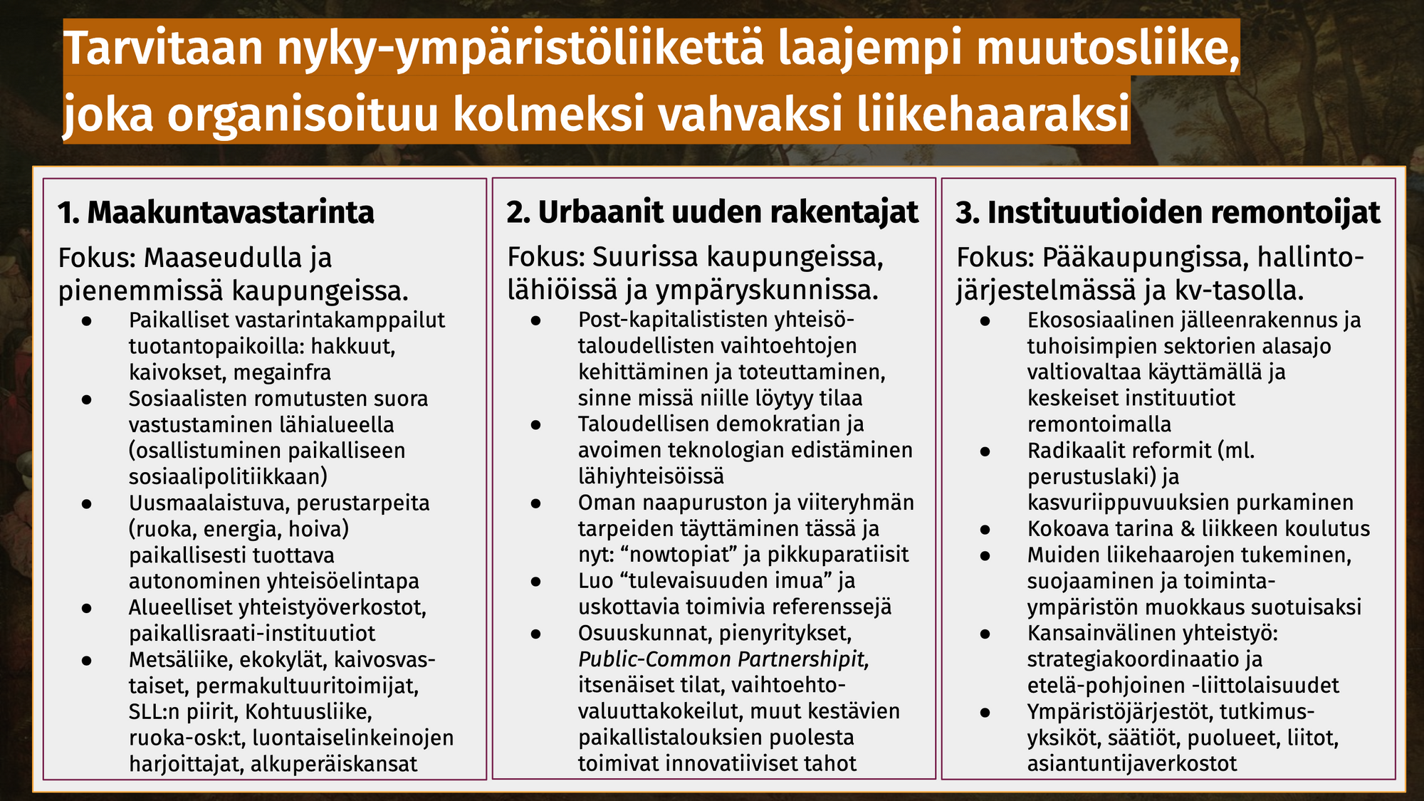 Kuva esittelee ympäristöliikettä laajemman muutosliikkeen kolme liikehaaraa. Ensimmäinen on maakuntavastarinta.Fokus: Maaseudulla ja pienemmissä kaupungeissa.Paikalliset vastarintakamppailut tuotantopaikoilla: hakkuut, kaivokset, megainfra. Sosiaalisten romutusten suora vastustaminen lähialueella (osallistuminen paikalliseen sosiaalipolitiikkaan). Uusmaalaistuva, perustarpeita (ruoka, energia, hoiva) paikallisesti tuottava autonominen yhteisöelintapa. Alueelliset yhteistyöverkostot, paikallisraati-instituutiot. Metsäliike, ekokylät, kaivosvastaiset, permakultuuritoimijat, SLL:n piirit, Kohtuusliike, ruoka-osk:t, luontaiselinkeinojen harjoittajat, alkuperäiskansat. Toinen haara on on Urbaanit uuden rakentajat. Fokus: Suurissa kaupungeissa, lähiöissä ja ympäryskunnissa. Post-kapitalististen yhteisö- taloudellisten vaihtoehtojen kehittäminen ja toteuttaminen, sinne missä niille löytyy tilaa. Taloudellisen demokratian ja avoimen teknologian edistäminen lähiyhteisöissä. Oman naapuruston ja viiteryhmän tarpeiden täyttäminen tässä ja nyt: “nowtopiat” ja pikkuparatiisit. Luo “tulevaisuuden imua” ja uskottavia toimivia referenssejä. Osuuskunnat, pienyritykset, Public-Common Partnershipit, itsenäiset tilat, vaihtoehto- valuuttakokeilut, muut kestävien paikallistalouksien puolesta toimivat innovatiiviset tahot. Kolmas on Instituutioiden remontoijat.Fokus: Pääkaupungissa, hallinto- järjestelmässä ja kansainvälisellä tasolla. Ekososiaalinen jälleenrakennus ja tuhoisimpien sektorien alasajo valtiovaltaa käyttämällä ja keskeiset instituutiot remontoimalla. Radikaalit reformit (ml. perustuslaki) ja kasvuriippuvuuksien purkaminen. Kokoava tarina & liikkeen koulutus. Muiden liikehaarojen tukeminen, suojaaminen ja toiminta- ympäristön muokkaus suotuisaksi. Kansainvälinen yhteistyö: strategiakoordinaatio ja etelä-pohjoinen -liittolaisuudet. Ympäristöjärjestöt, tutkimus- yksiköt, säätiöt, puolueet, liitot, asiantuntijaverkostot.